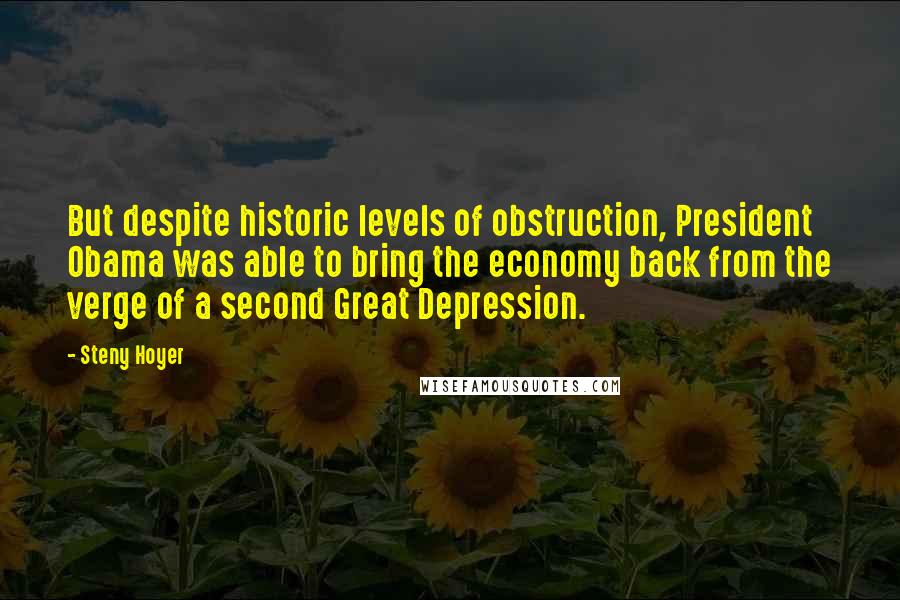 Steny Hoyer Quotes: But despite historic levels of obstruction, President Obama was able to bring the economy back from the verge of a second Great Depression.