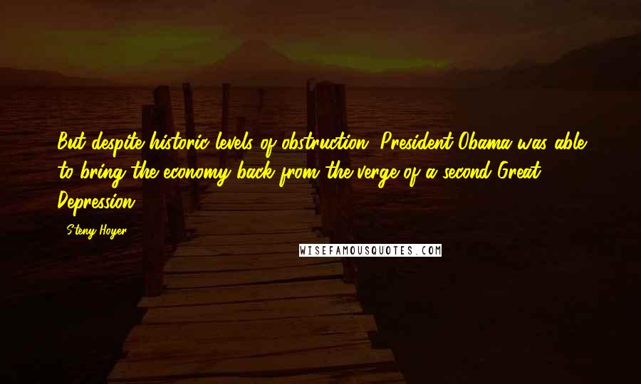 Steny Hoyer Quotes: But despite historic levels of obstruction, President Obama was able to bring the economy back from the verge of a second Great Depression.