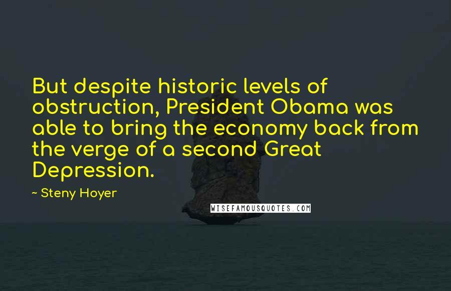 Steny Hoyer Quotes: But despite historic levels of obstruction, President Obama was able to bring the economy back from the verge of a second Great Depression.