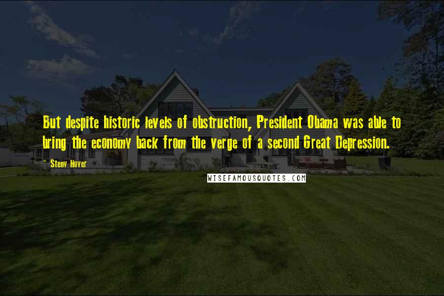 Steny Hoyer Quotes: But despite historic levels of obstruction, President Obama was able to bring the economy back from the verge of a second Great Depression.