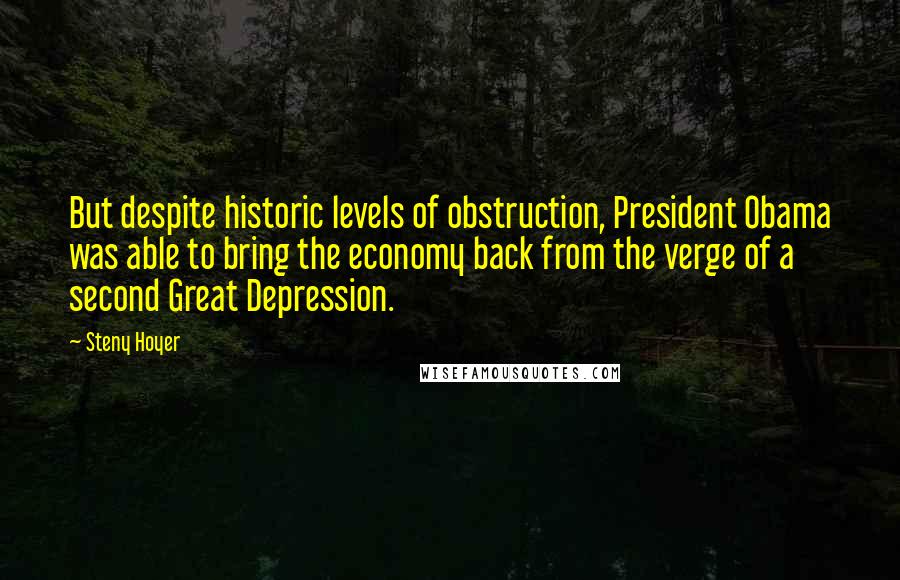 Steny Hoyer Quotes: But despite historic levels of obstruction, President Obama was able to bring the economy back from the verge of a second Great Depression.