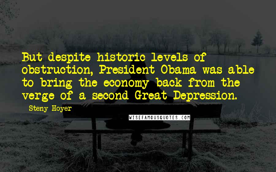 Steny Hoyer Quotes: But despite historic levels of obstruction, President Obama was able to bring the economy back from the verge of a second Great Depression.