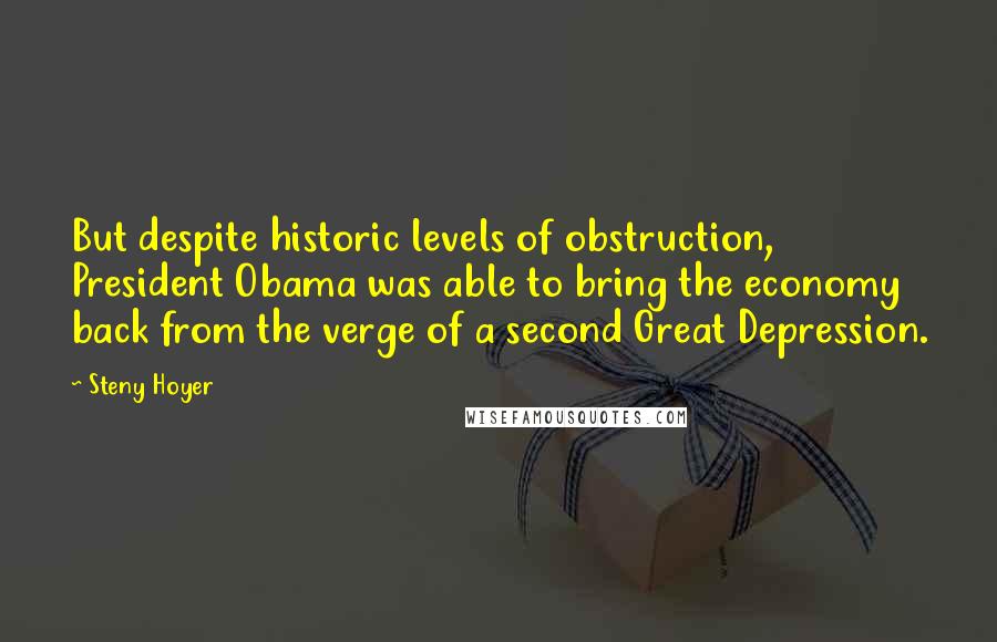 Steny Hoyer Quotes: But despite historic levels of obstruction, President Obama was able to bring the economy back from the verge of a second Great Depression.