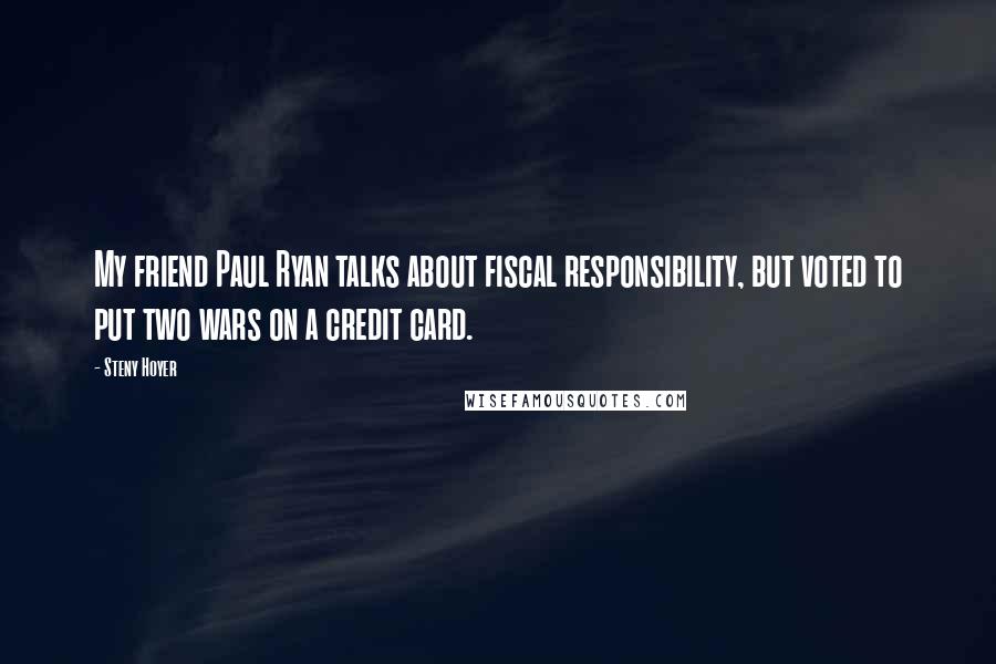 Steny Hoyer Quotes: My friend Paul Ryan talks about fiscal responsibility, but voted to put two wars on a credit card.