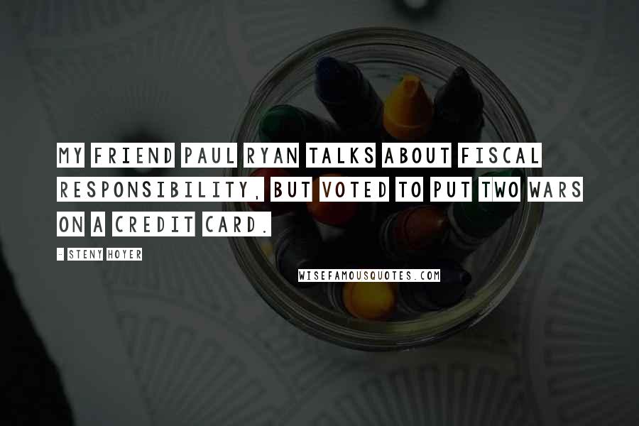 Steny Hoyer Quotes: My friend Paul Ryan talks about fiscal responsibility, but voted to put two wars on a credit card.