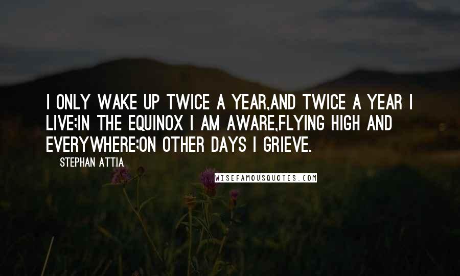 Stephan Attia Quotes: I only wake up twice a year,And twice a year I live;In the equinox I am aware,Flying high and everywhere;On other days I grieve.