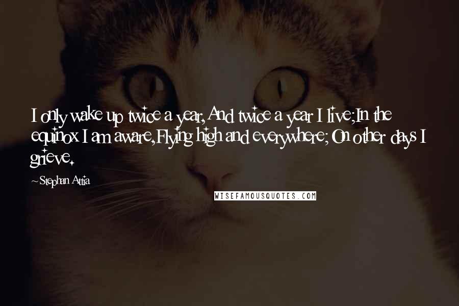 Stephan Attia Quotes: I only wake up twice a year,And twice a year I live;In the equinox I am aware,Flying high and everywhere;On other days I grieve.