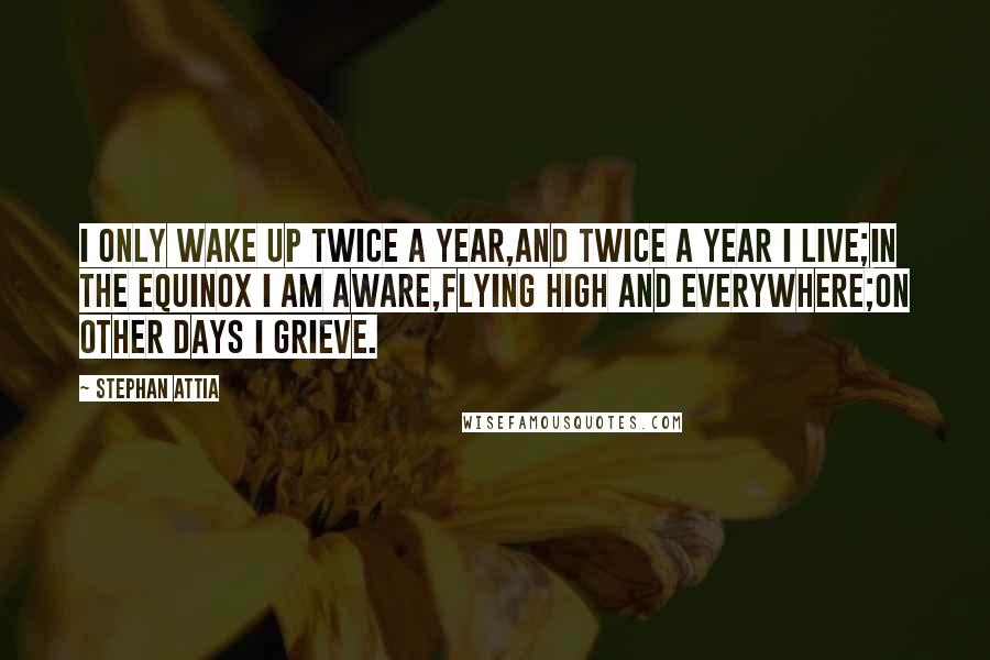 Stephan Attia Quotes: I only wake up twice a year,And twice a year I live;In the equinox I am aware,Flying high and everywhere;On other days I grieve.