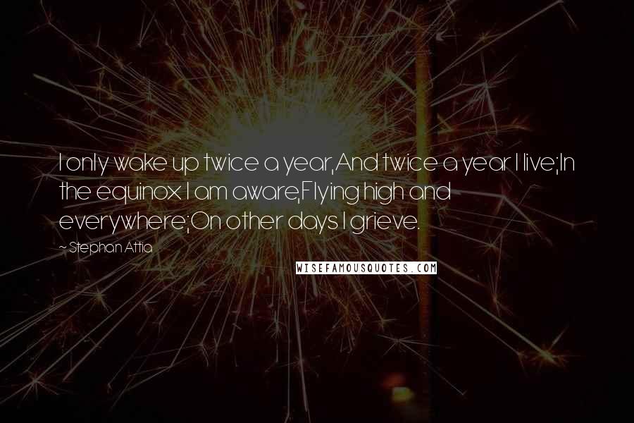 Stephan Attia Quotes: I only wake up twice a year,And twice a year I live;In the equinox I am aware,Flying high and everywhere;On other days I grieve.