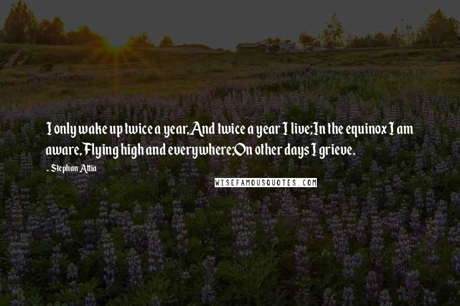 Stephan Attia Quotes: I only wake up twice a year,And twice a year I live;In the equinox I am aware,Flying high and everywhere;On other days I grieve.