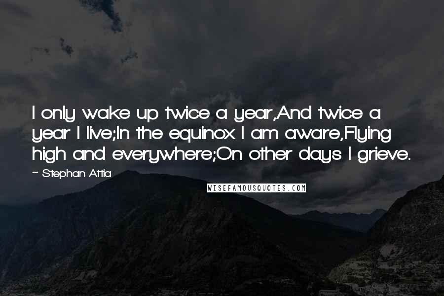 Stephan Attia Quotes: I only wake up twice a year,And twice a year I live;In the equinox I am aware,Flying high and everywhere;On other days I grieve.