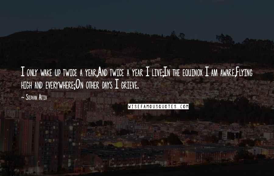 Stephan Attia Quotes: I only wake up twice a year,And twice a year I live;In the equinox I am aware,Flying high and everywhere;On other days I grieve.