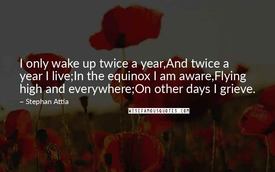 Stephan Attia Quotes: I only wake up twice a year,And twice a year I live;In the equinox I am aware,Flying high and everywhere;On other days I grieve.