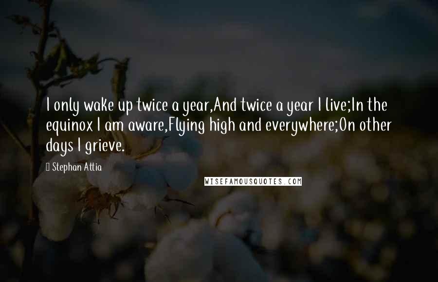 Stephan Attia Quotes: I only wake up twice a year,And twice a year I live;In the equinox I am aware,Flying high and everywhere;On other days I grieve.