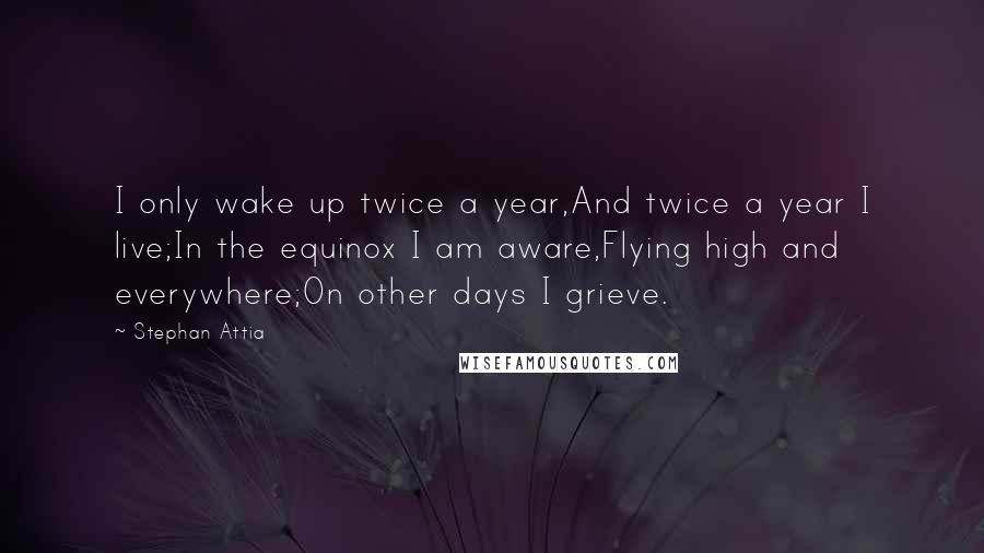 Stephan Attia Quotes: I only wake up twice a year,And twice a year I live;In the equinox I am aware,Flying high and everywhere;On other days I grieve.