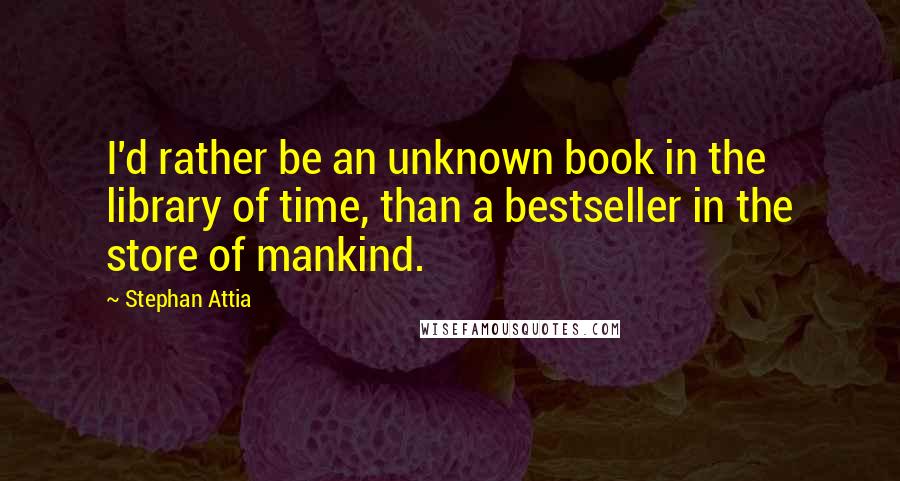 Stephan Attia Quotes: I'd rather be an unknown book in the library of time, than a bestseller in the store of mankind.