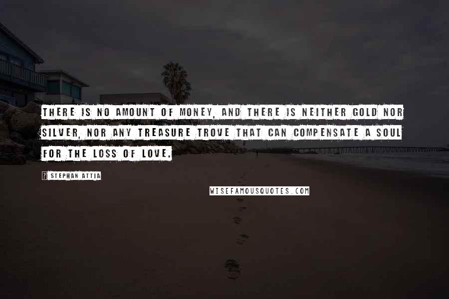 Stephan Attia Quotes: There is no amount of money, and there is neither gold nor silver, nor any treasure trove that can compensate a soul for the loss of love.