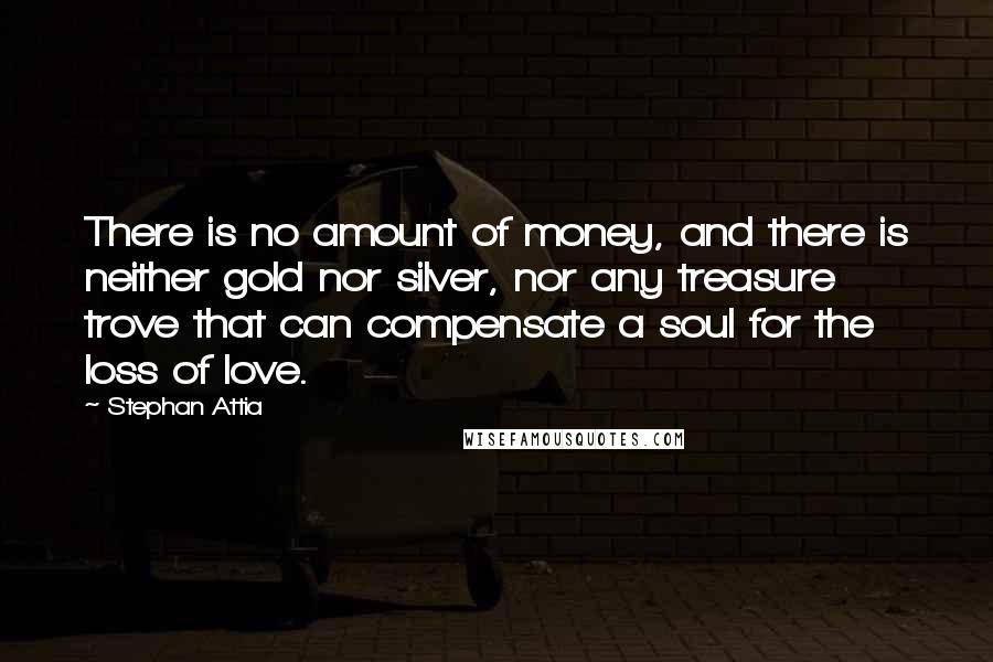 Stephan Attia Quotes: There is no amount of money, and there is neither gold nor silver, nor any treasure trove that can compensate a soul for the loss of love.