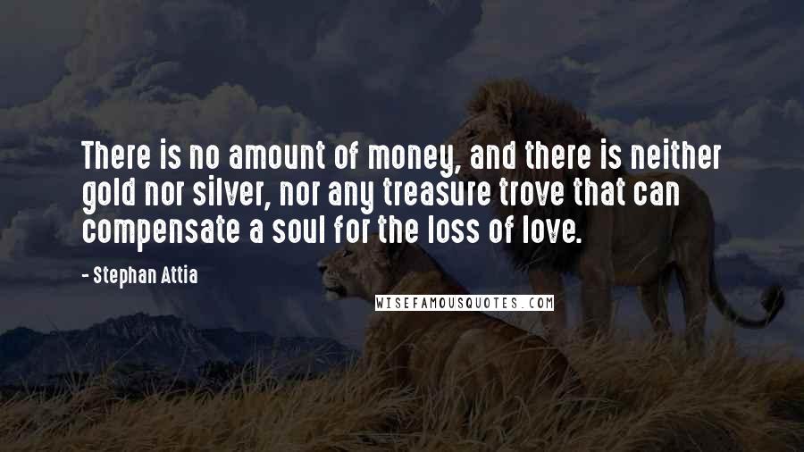 Stephan Attia Quotes: There is no amount of money, and there is neither gold nor silver, nor any treasure trove that can compensate a soul for the loss of love.