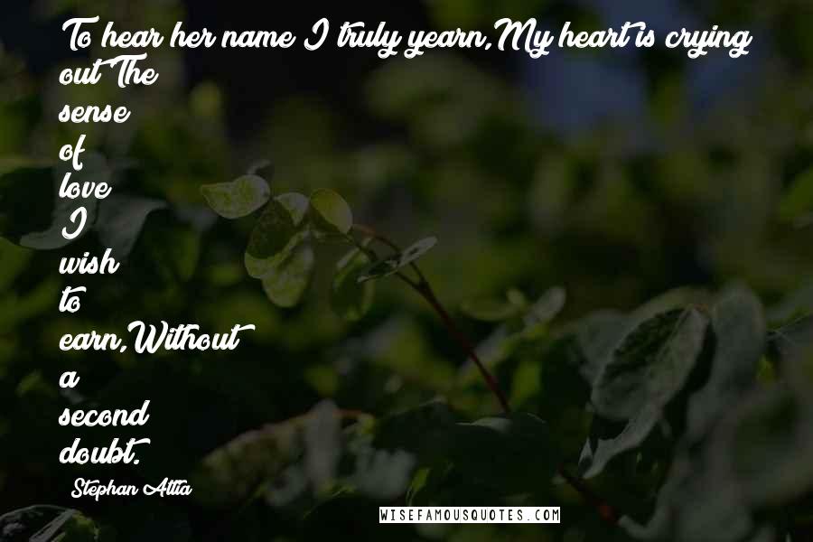 Stephan Attia Quotes: To hear her name I truly yearn,My heart is crying out;The sense of love I wish to earn,Without a second doubt.