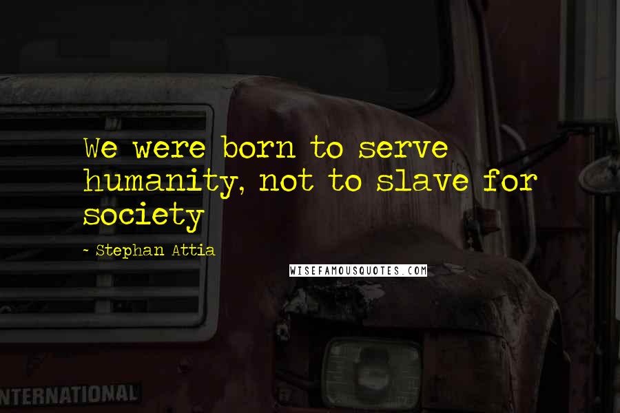 Stephan Attia Quotes: We were born to serve humanity, not to slave for society