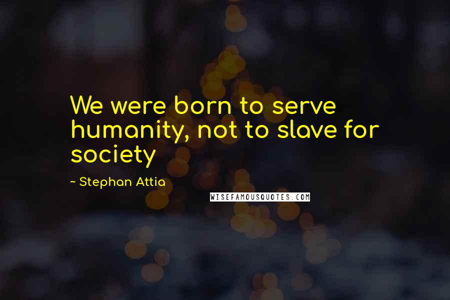 Stephan Attia Quotes: We were born to serve humanity, not to slave for society