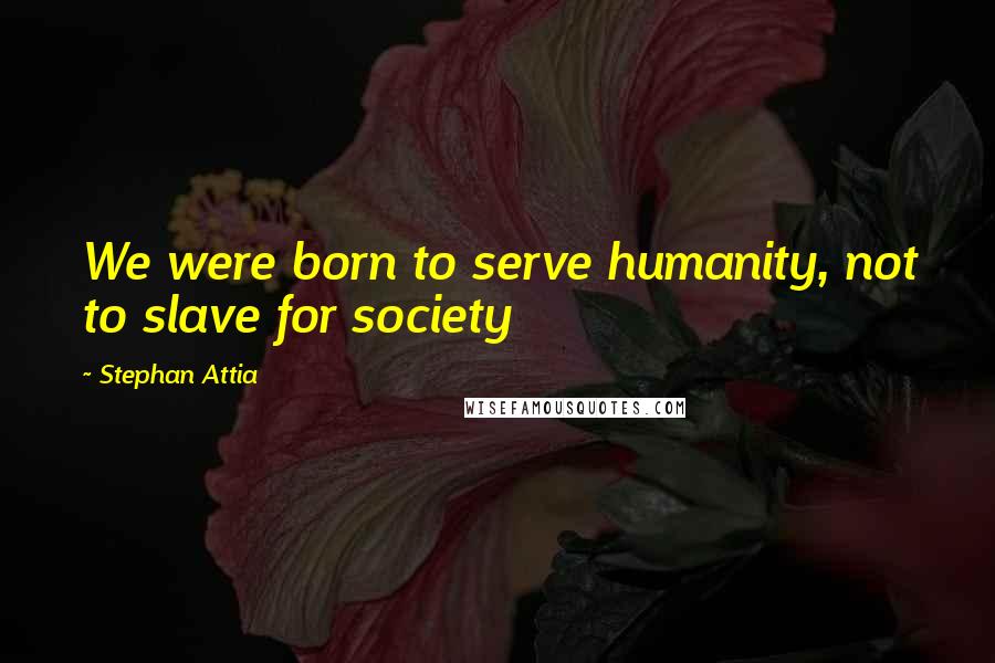 Stephan Attia Quotes: We were born to serve humanity, not to slave for society