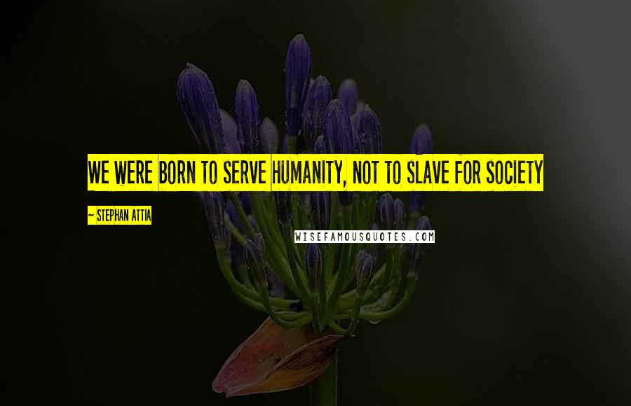 Stephan Attia Quotes: We were born to serve humanity, not to slave for society