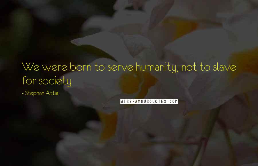 Stephan Attia Quotes: We were born to serve humanity, not to slave for society
