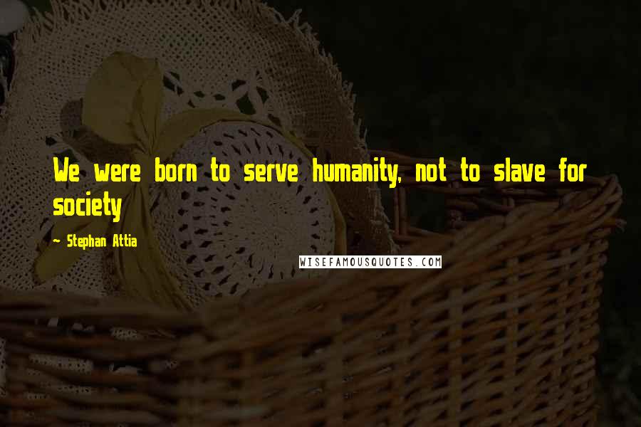 Stephan Attia Quotes: We were born to serve humanity, not to slave for society