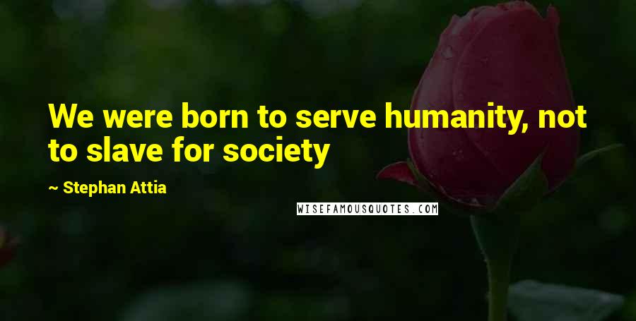 Stephan Attia Quotes: We were born to serve humanity, not to slave for society