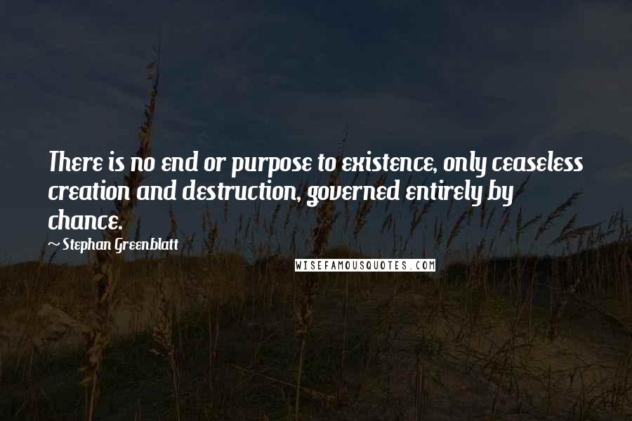Stephan Greenblatt Quotes: There is no end or purpose to existence, only ceaseless creation and destruction, governed entirely by chance.