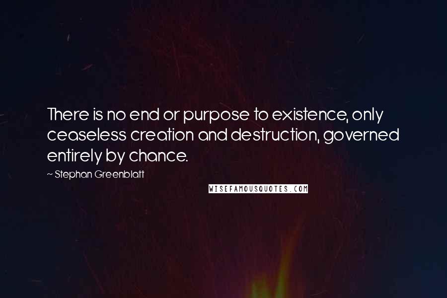 Stephan Greenblatt Quotes: There is no end or purpose to existence, only ceaseless creation and destruction, governed entirely by chance.