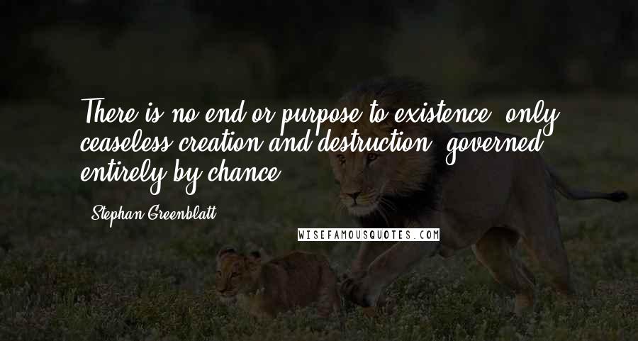 Stephan Greenblatt Quotes: There is no end or purpose to existence, only ceaseless creation and destruction, governed entirely by chance.