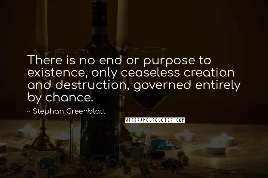 Stephan Greenblatt Quotes: There is no end or purpose to existence, only ceaseless creation and destruction, governed entirely by chance.