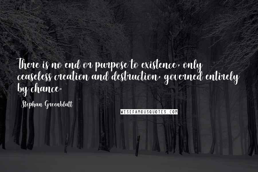 Stephan Greenblatt Quotes: There is no end or purpose to existence, only ceaseless creation and destruction, governed entirely by chance.