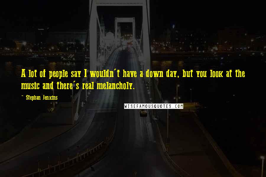 Stephan Jenkins Quotes: A lot of people say I wouldn't have a down day, but you look at the music and there's real melancholy.