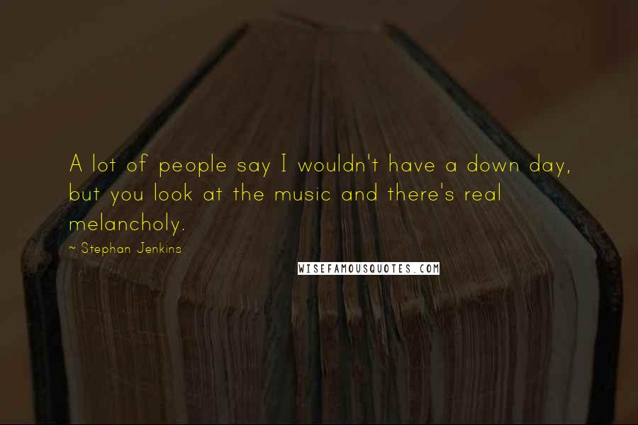 Stephan Jenkins Quotes: A lot of people say I wouldn't have a down day, but you look at the music and there's real melancholy.