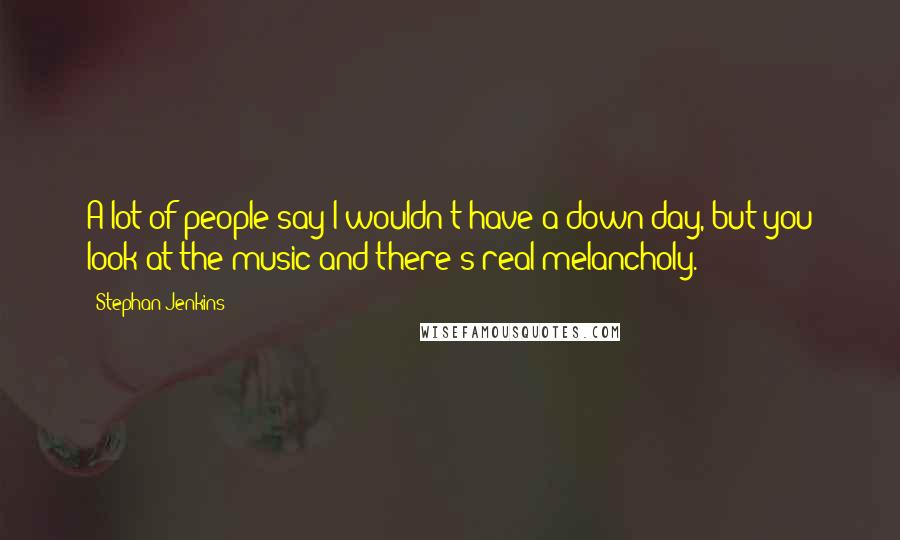 Stephan Jenkins Quotes: A lot of people say I wouldn't have a down day, but you look at the music and there's real melancholy.