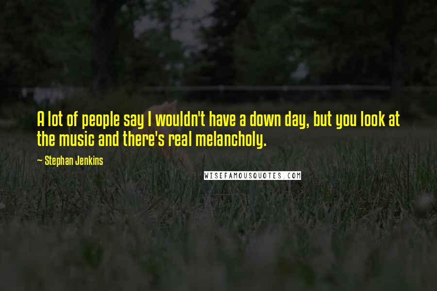 Stephan Jenkins Quotes: A lot of people say I wouldn't have a down day, but you look at the music and there's real melancholy.