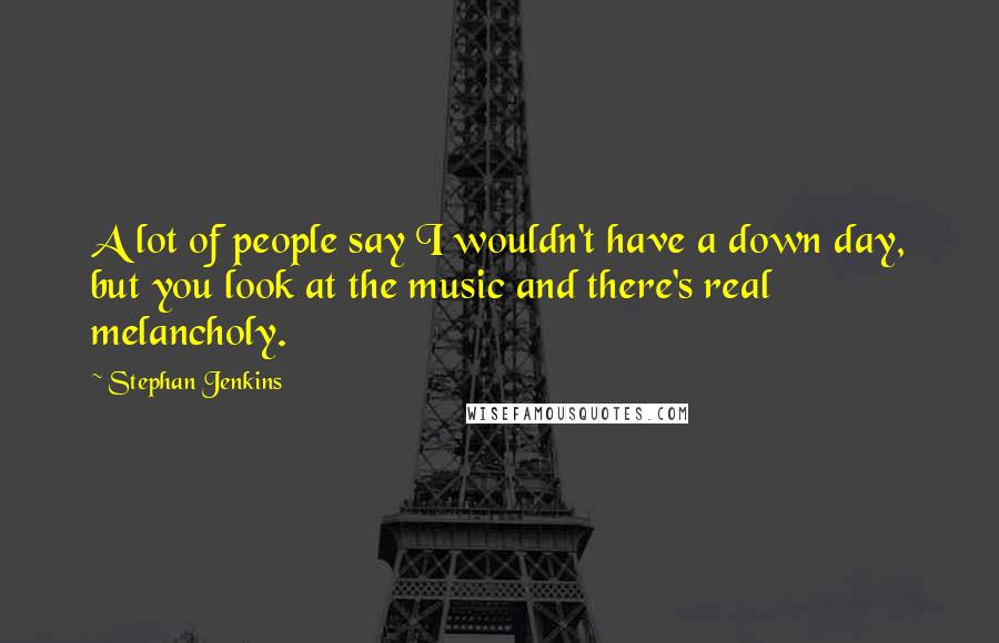 Stephan Jenkins Quotes: A lot of people say I wouldn't have a down day, but you look at the music and there's real melancholy.