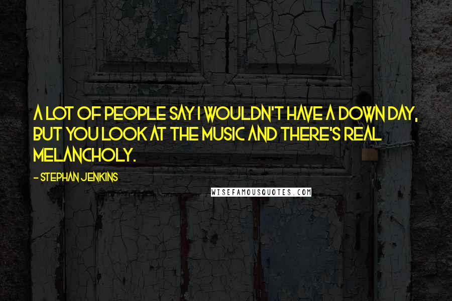 Stephan Jenkins Quotes: A lot of people say I wouldn't have a down day, but you look at the music and there's real melancholy.