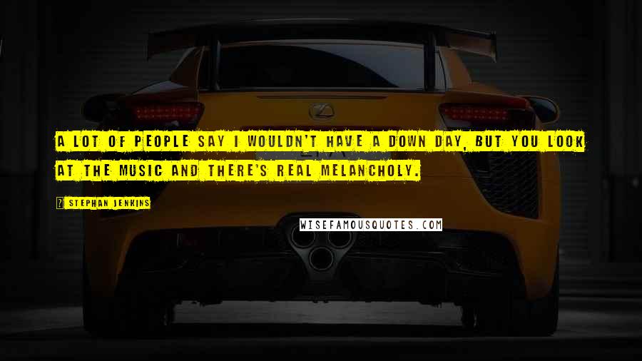 Stephan Jenkins Quotes: A lot of people say I wouldn't have a down day, but you look at the music and there's real melancholy.