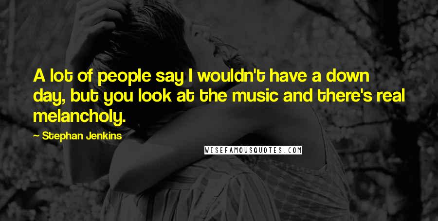 Stephan Jenkins Quotes: A lot of people say I wouldn't have a down day, but you look at the music and there's real melancholy.