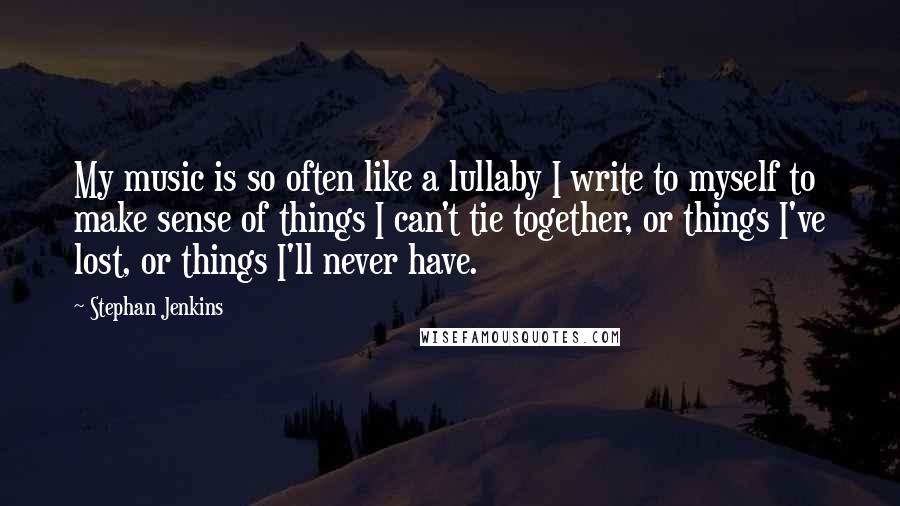 Stephan Jenkins Quotes: My music is so often like a lullaby I write to myself to make sense of things I can't tie together, or things I've lost, or things I'll never have.