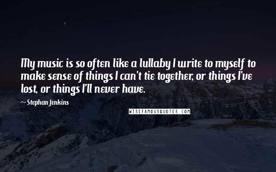 Stephan Jenkins Quotes: My music is so often like a lullaby I write to myself to make sense of things I can't tie together, or things I've lost, or things I'll never have.