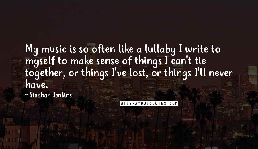 Stephan Jenkins Quotes: My music is so often like a lullaby I write to myself to make sense of things I can't tie together, or things I've lost, or things I'll never have.