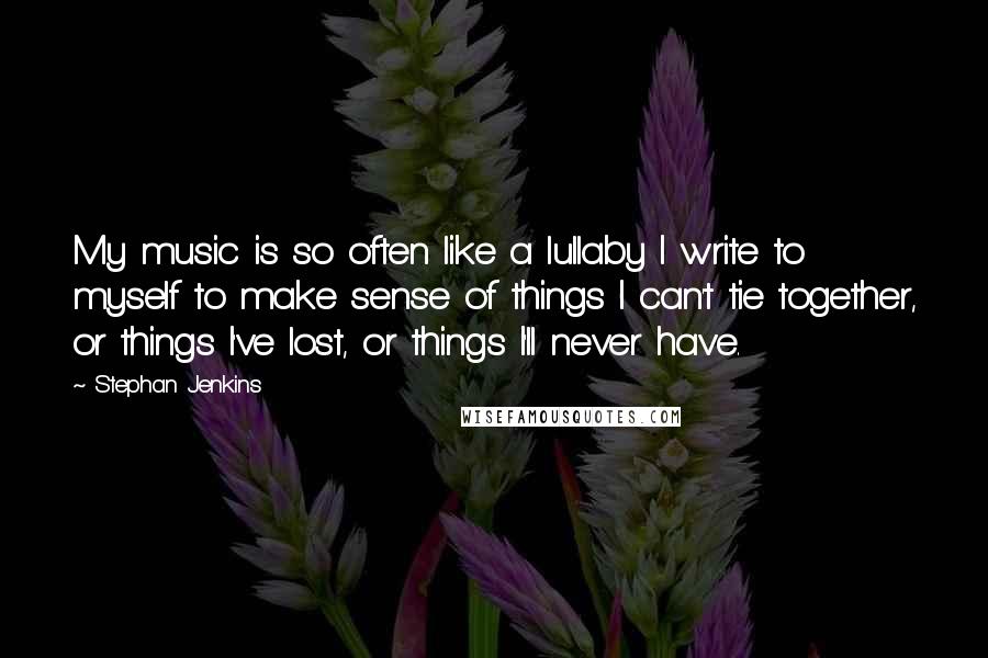 Stephan Jenkins Quotes: My music is so often like a lullaby I write to myself to make sense of things I can't tie together, or things I've lost, or things I'll never have.