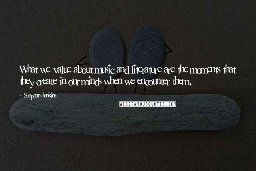 Stephan Jenkins Quotes: What we value about music and literature are the moments that they create in our minds when we encounter them.