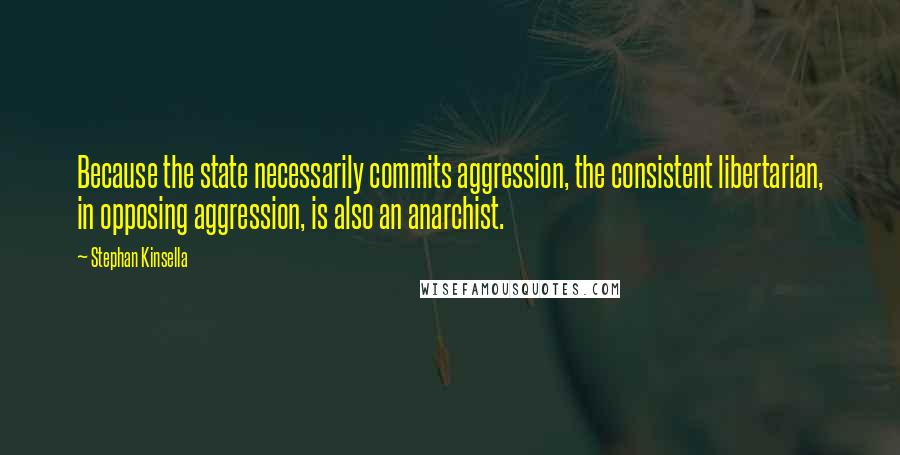 Stephan Kinsella Quotes: Because the state necessarily commits aggression, the consistent libertarian, in opposing aggression, is also an anarchist.